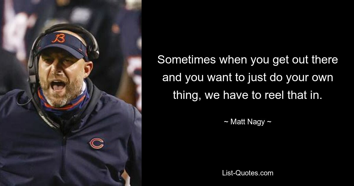 Sometimes when you get out there and you want to just do your own thing, we have to reel that in. — © Matt Nagy