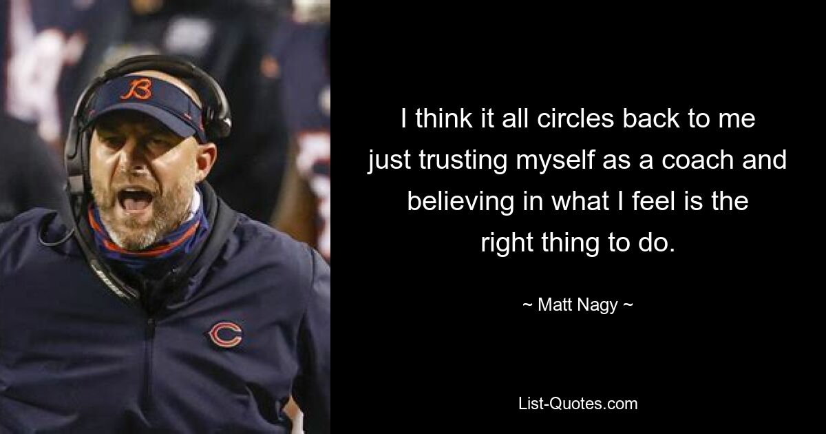 I think it all circles back to me just trusting myself as a coach and believing in what I feel is the right thing to do. — © Matt Nagy