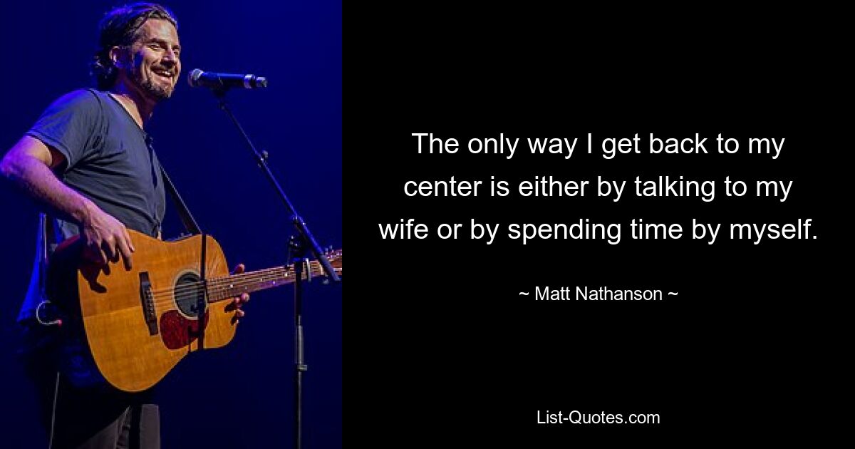 The only way I get back to my center is either by talking to my wife or by spending time by myself. — © Matt Nathanson