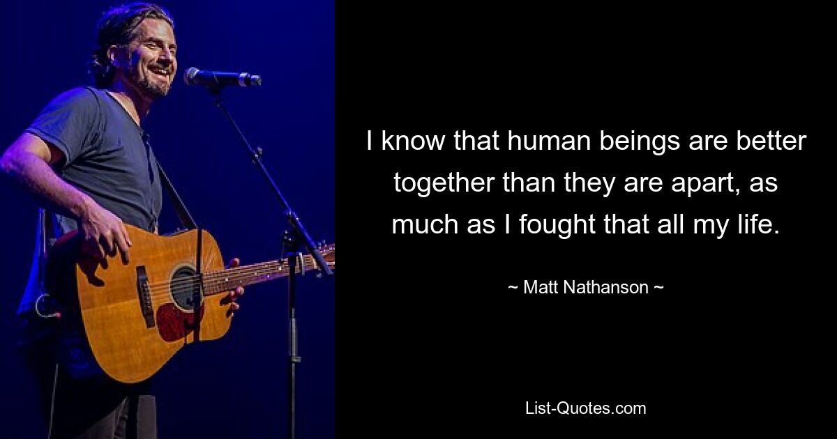 I know that human beings are better together than they are apart, as much as I fought that all my life. — © Matt Nathanson