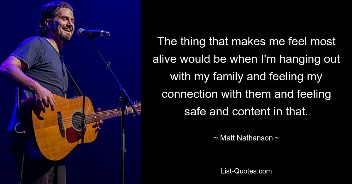 The thing that makes me feel most alive would be when I'm hanging out with my family and feeling my connection with them and feeling safe and content in that. — © Matt Nathanson