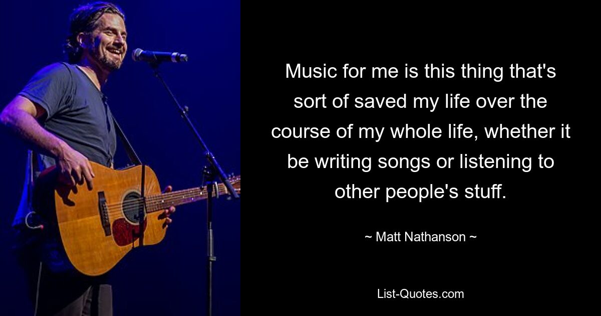 Music for me is this thing that's sort of saved my life over the course of my whole life, whether it be writing songs or listening to other people's stuff. — © Matt Nathanson