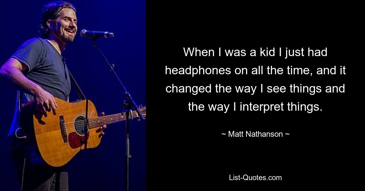 When I was a kid I just had headphones on all the time, and it changed the way I see things and the way I interpret things. — © Matt Nathanson