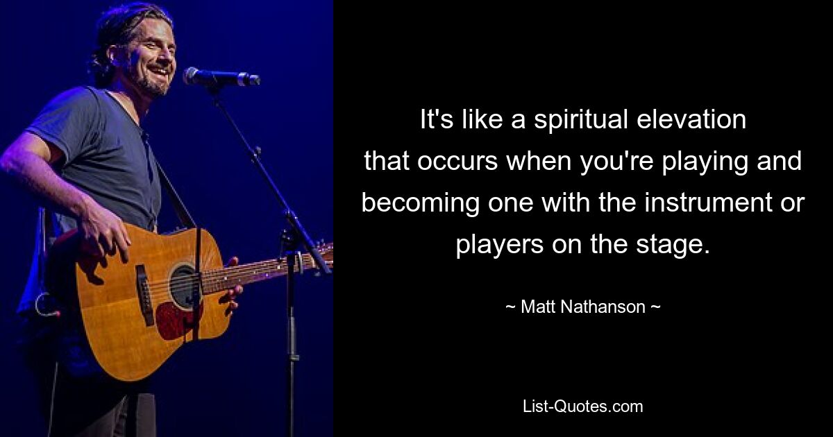 It's like a spiritual elevation that occurs when you're playing and becoming one with the instrument or players on the stage. — © Matt Nathanson