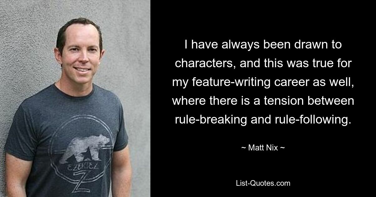 I have always been drawn to characters, and this was true for my feature-writing career as well, where there is a tension between rule-breaking and rule-following. — © Matt Nix