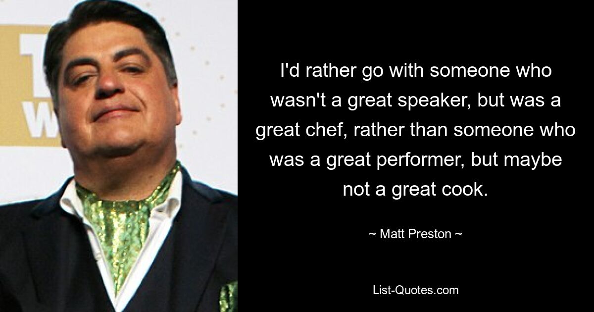 I'd rather go with someone who wasn't a great speaker, but was a great chef, rather than someone who was a great performer, but maybe not a great cook. — © Matt Preston