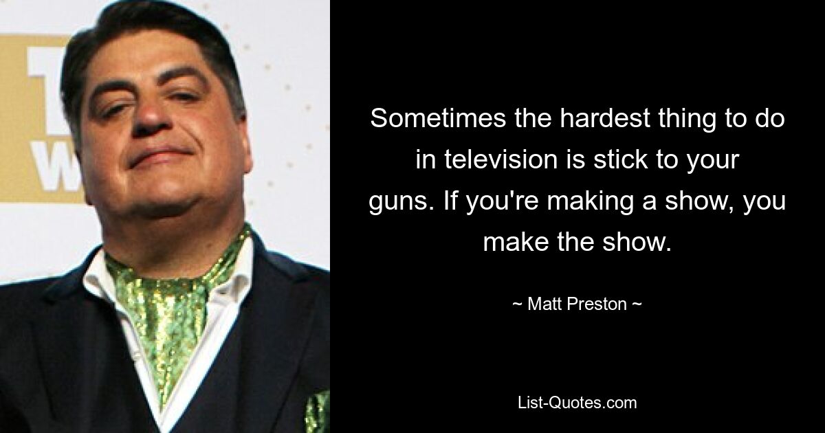 Sometimes the hardest thing to do in television is stick to your guns. If you're making a show, you make the show. — © Matt Preston