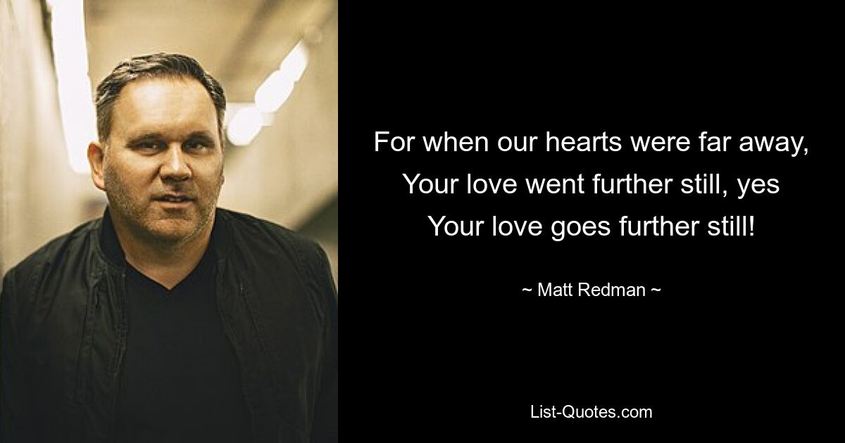 For when our hearts were far away, Your love went further still, yes Your love goes further still! — © Matt Redman