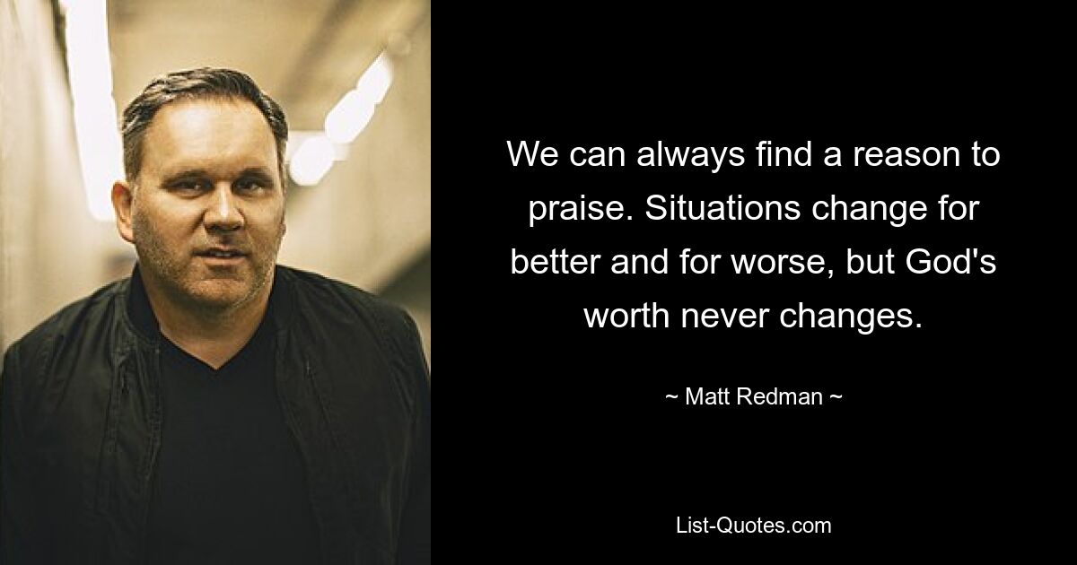 We can always find a reason to praise. Situations change for better and for worse, but God's worth never changes. — © Matt Redman