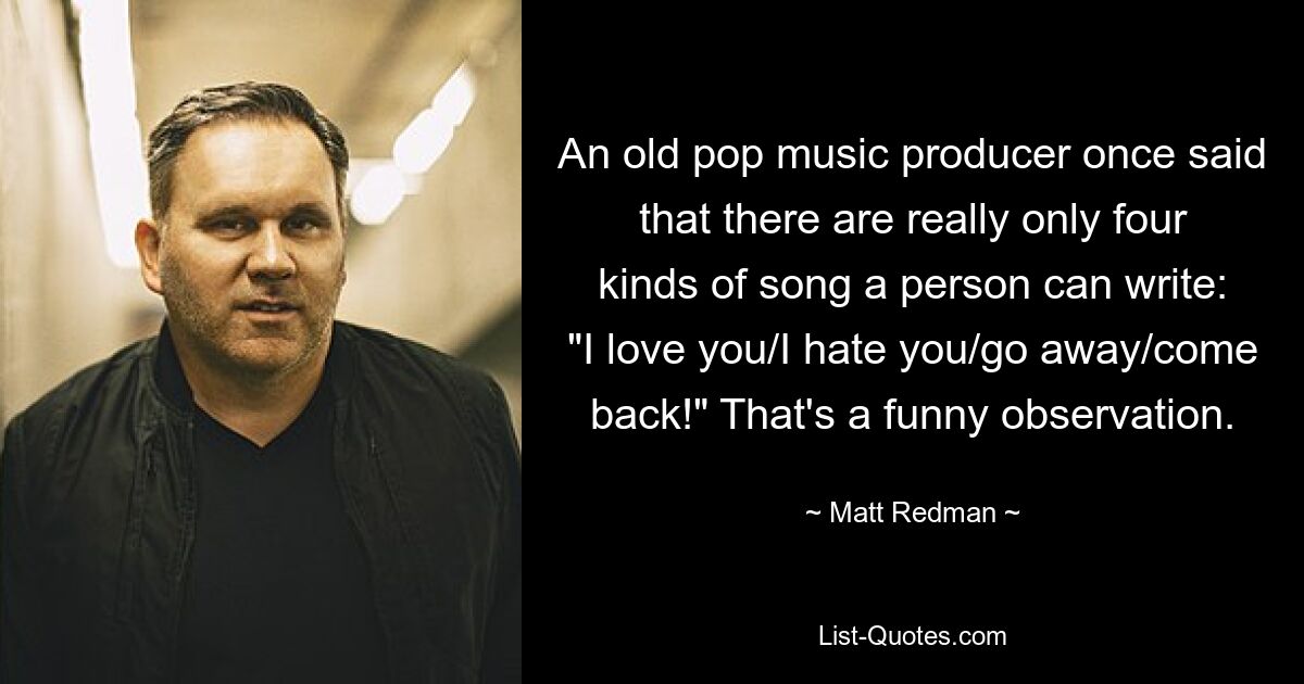 An old pop music producer once said that there are really only four kinds of song a person can write: "I love you/I hate you/go away/come back!" That's a funny observation. — © Matt Redman