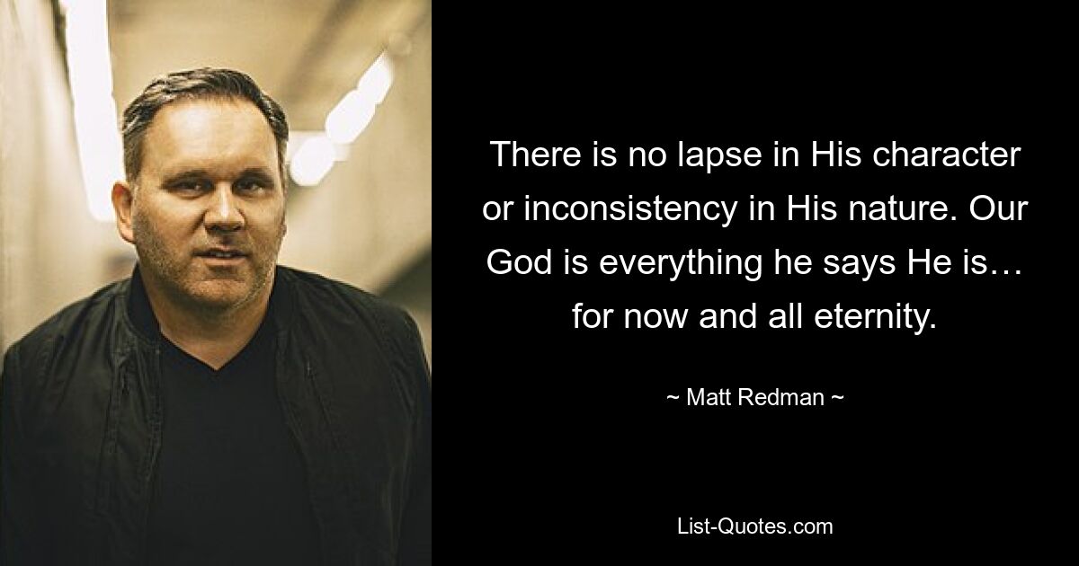 There is no lapse in His character or inconsistency in His nature. Our God is everything he says He is… for now and all eternity. — © Matt Redman