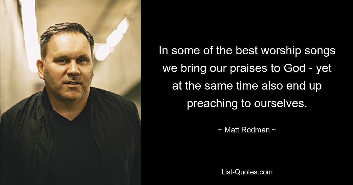 In some of the best worship songs we bring our praises to God - yet at the same time also end up preaching to ourselves. — © Matt Redman