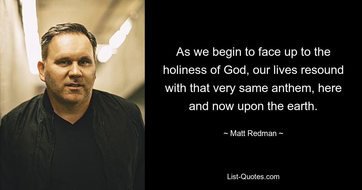 As we begin to face up to the holiness of God, our lives resound with that very same anthem, here and now upon the earth. — © Matt Redman