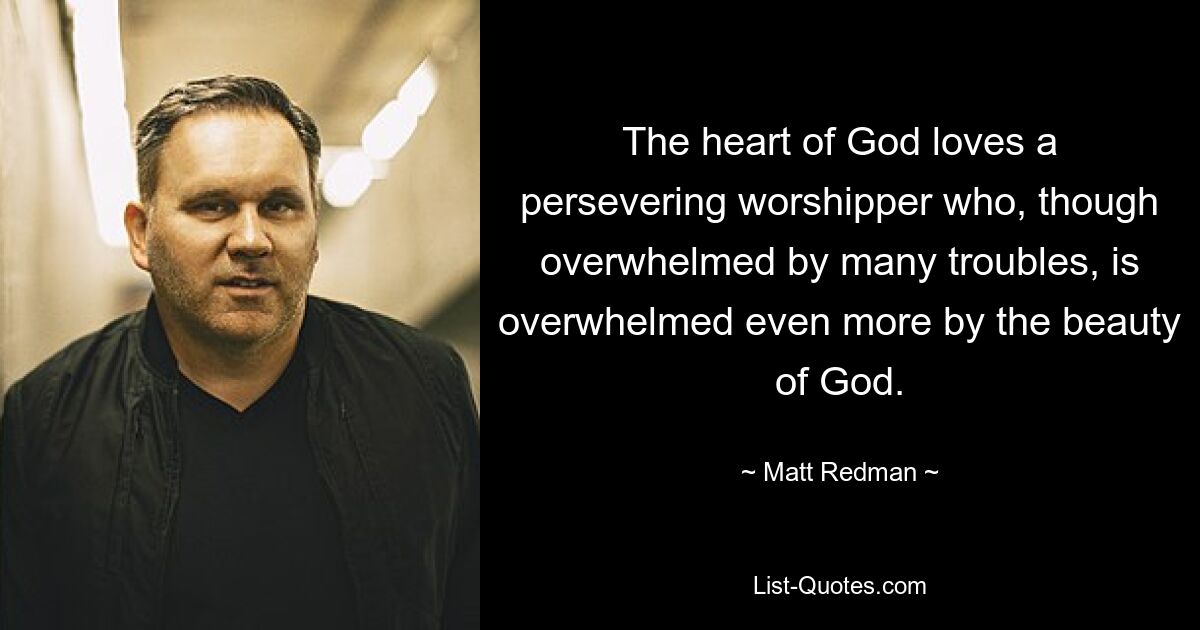 The heart of God loves a persevering worshipper who, though overwhelmed by many troubles, is overwhelmed even more by the beauty of God. — © Matt Redman