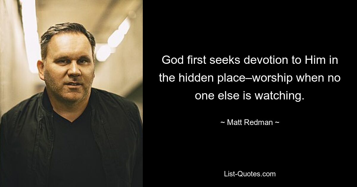 God first seeks devotion to Him in the hidden place–worship when no one else is watching. — © Matt Redman