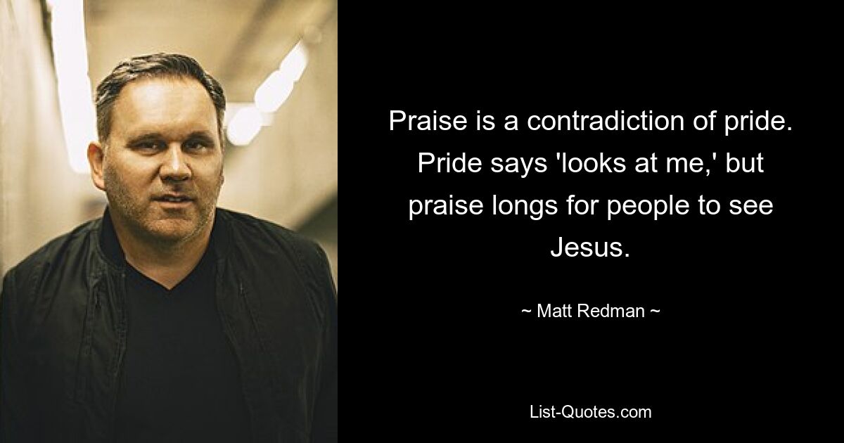 Praise is a contradiction of pride. Pride says 'looks at me,' but praise longs for people to see Jesus. — © Matt Redman