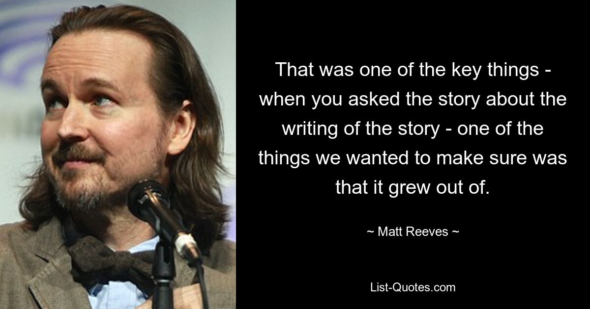 That was one of the key things - when you asked the story about the writing of the story - one of the things we wanted to make sure was that it grew out of. — © Matt Reeves