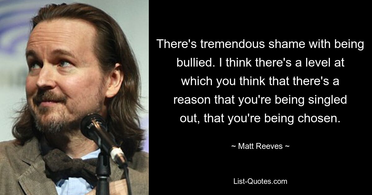 There's tremendous shame with being bullied. I think there's a level at which you think that there's a reason that you're being singled out, that you're being chosen. — © Matt Reeves