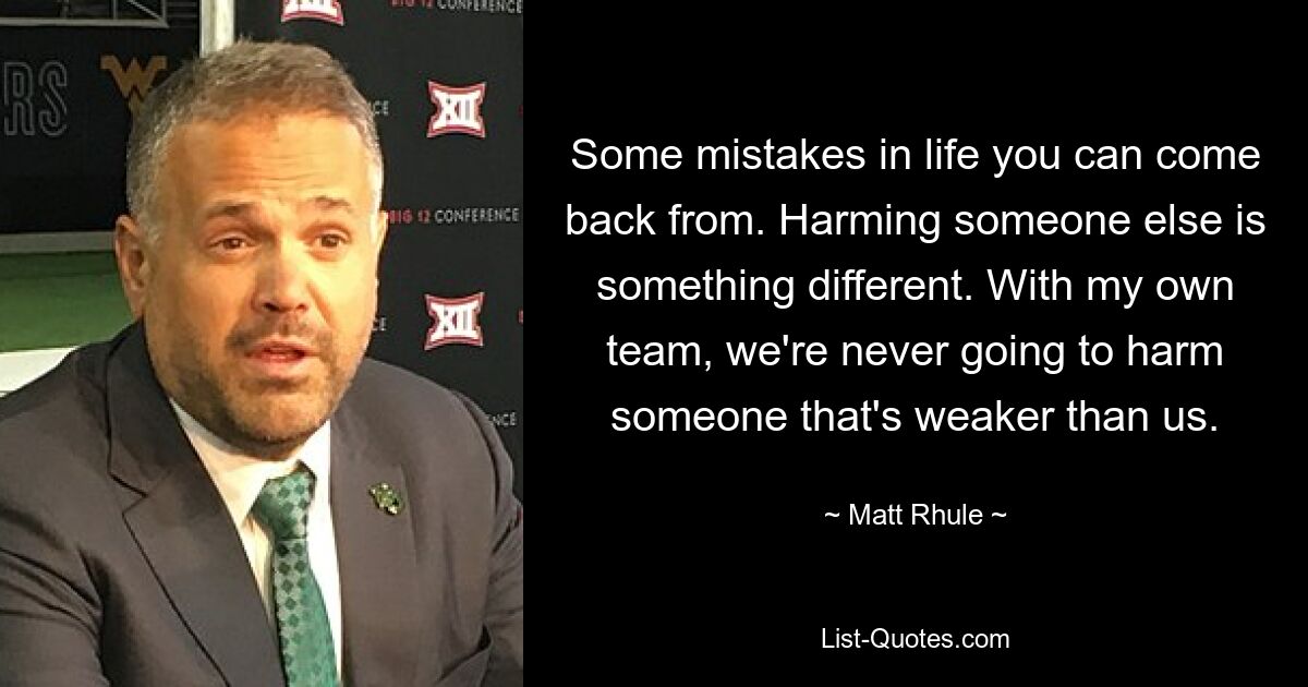 Some mistakes in life you can come back from. Harming someone else is something different. With my own team, we're never going to harm someone that's weaker than us. — © Matt Rhule