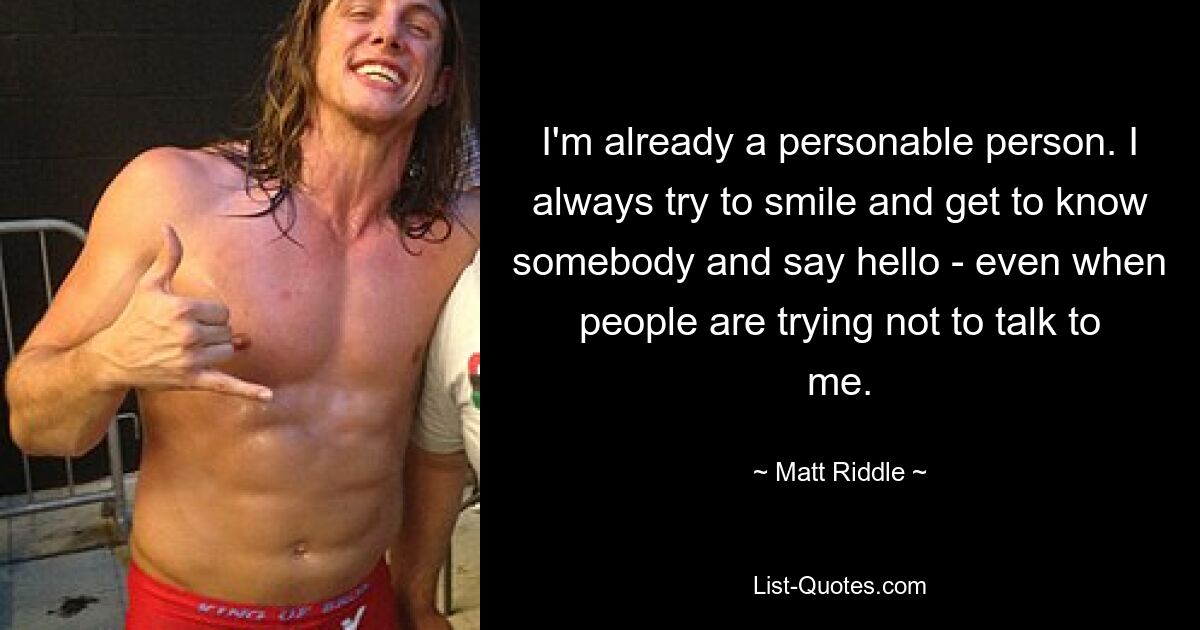 I'm already a personable person. I always try to smile and get to know somebody and say hello - even when people are trying not to talk to me. — © Matt Riddle