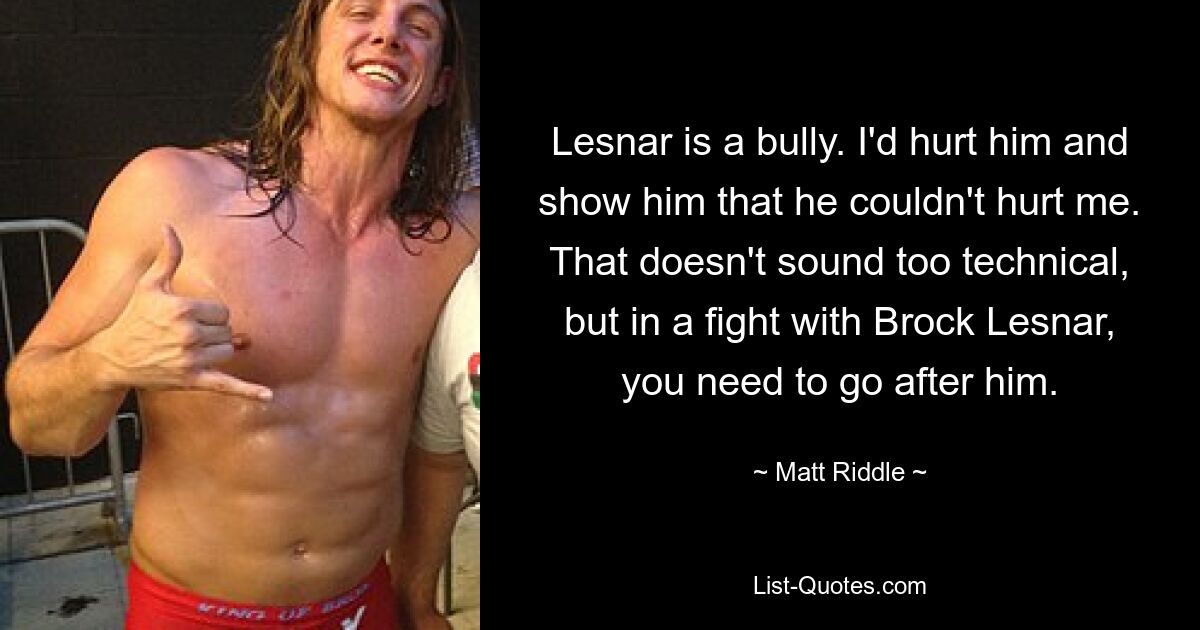 Lesnar is a bully. I'd hurt him and show him that he couldn't hurt me. That doesn't sound too technical, but in a fight with Brock Lesnar, you need to go after him. — © Matt Riddle