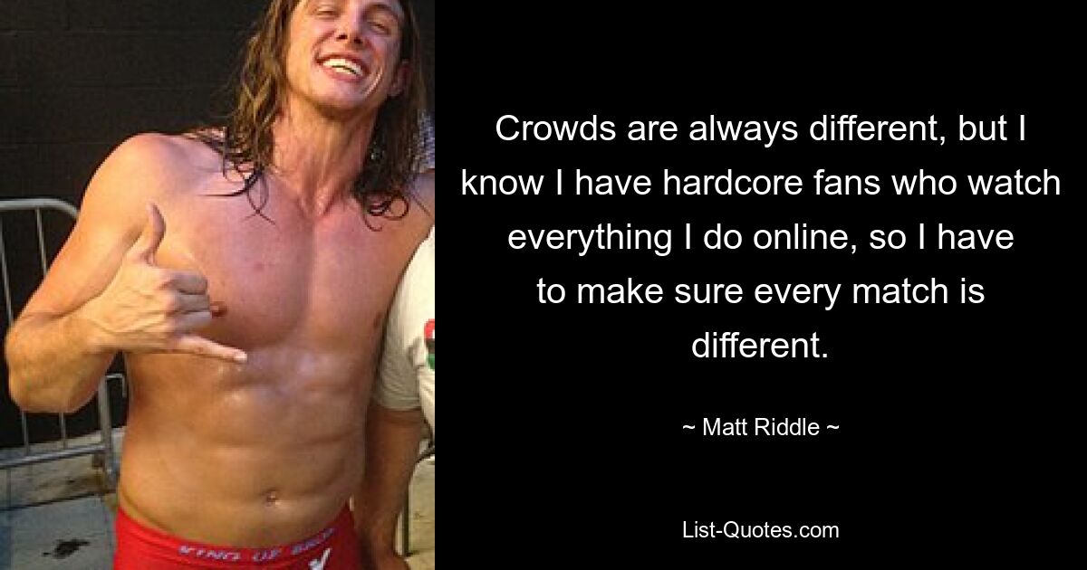 Crowds are always different, but I know I have hardcore fans who watch everything I do online, so I have to make sure every match is different. — © Matt Riddle