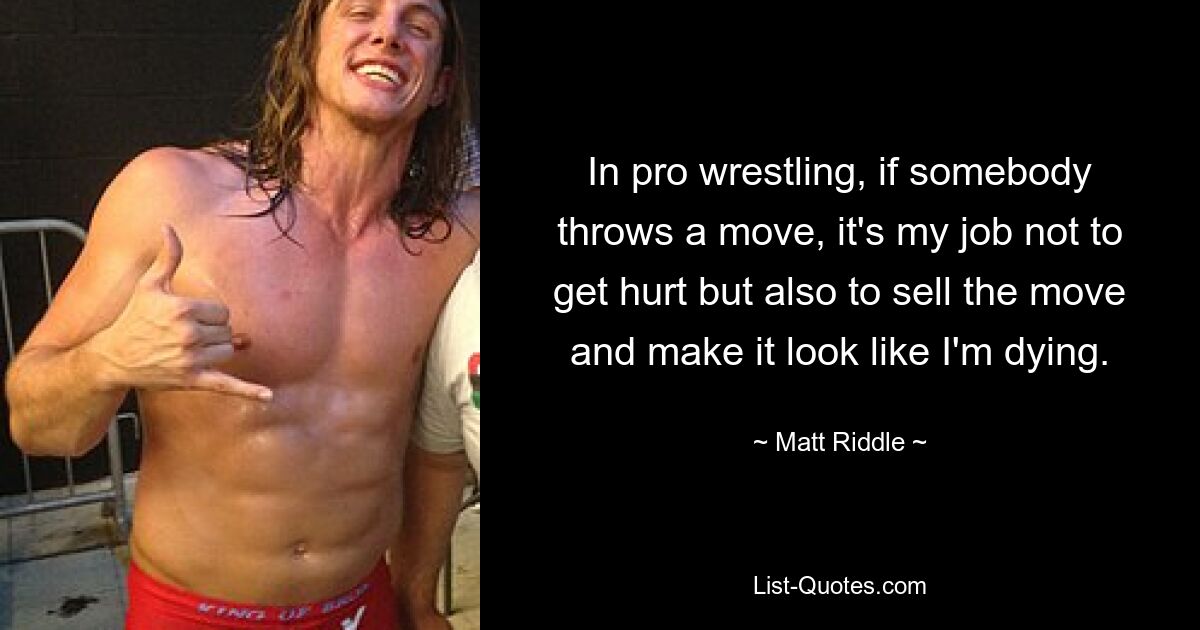 In pro wrestling, if somebody throws a move, it's my job not to get hurt but also to sell the move and make it look like I'm dying. — © Matt Riddle