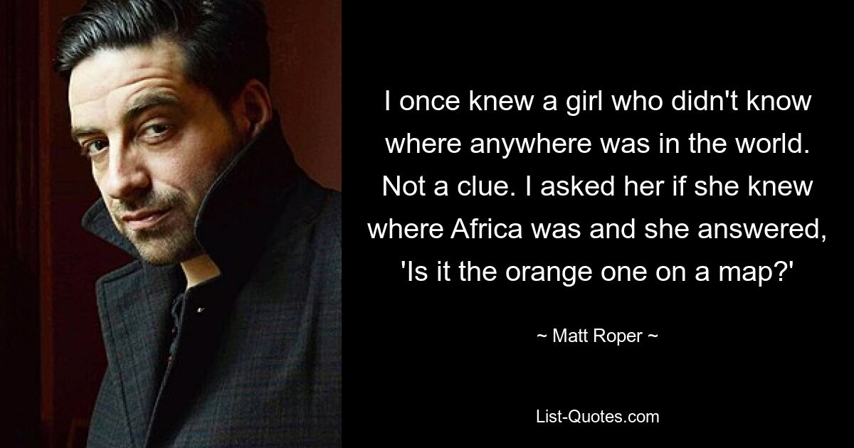 I once knew a girl who didn't know where anywhere was in the world. Not a clue. I asked her if she knew where Africa was and she answered, 'Is it the orange one on a map?' — © Matt Roper