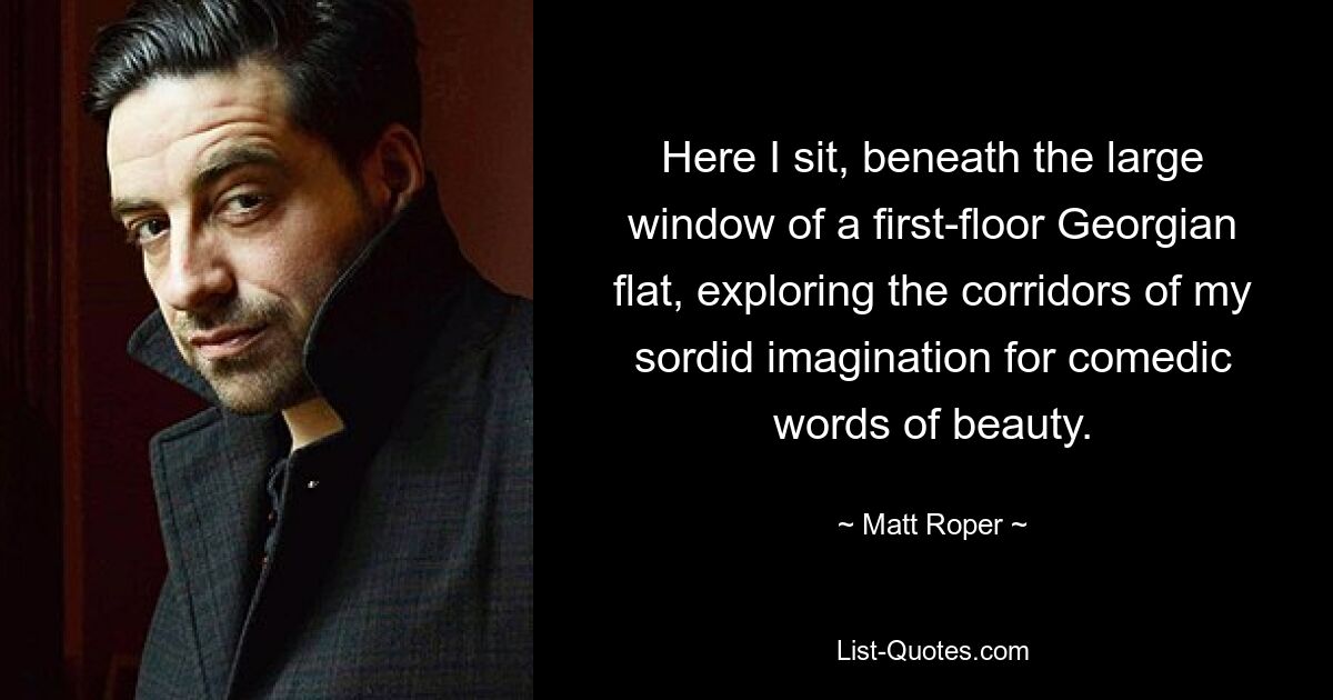 Here I sit, beneath the large window of a first-floor Georgian flat, exploring the corridors of my sordid imagination for comedic words of beauty. — © Matt Roper