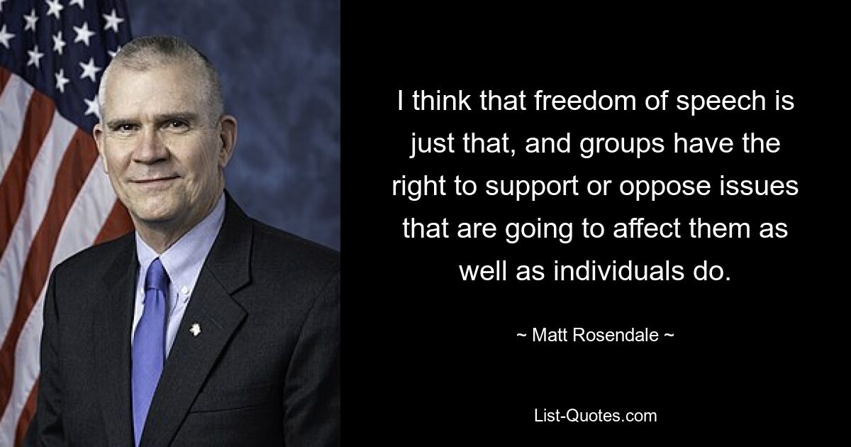 I think that freedom of speech is just that, and groups have the right to support or oppose issues that are going to affect them as well as individuals do. — © Matt Rosendale