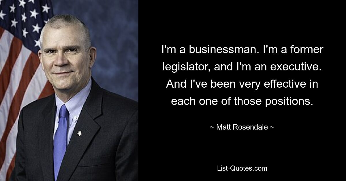 I'm a businessman. I'm a former legislator, and I'm an executive. And I've been very effective in each one of those positions. — © Matt Rosendale