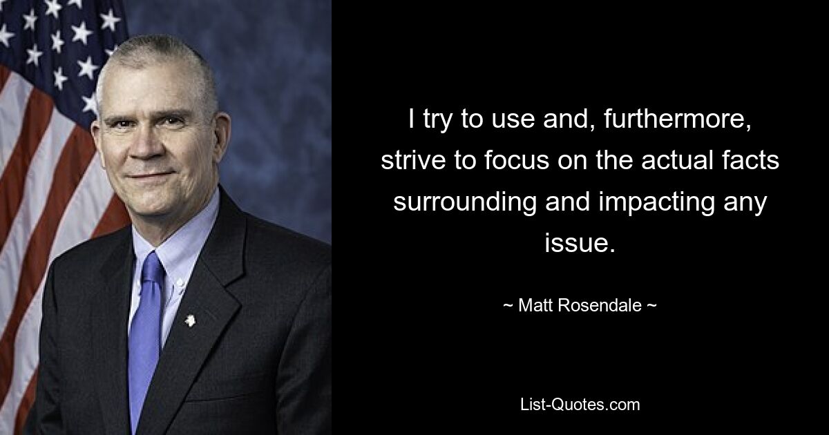 I try to use and, furthermore, strive to focus on the actual facts surrounding and impacting any issue. — © Matt Rosendale