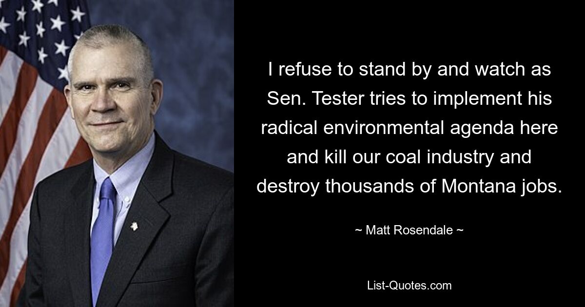 I refuse to stand by and watch as Sen. Tester tries to implement his radical environmental agenda here and kill our coal industry and destroy thousands of Montana jobs. — © Matt Rosendale