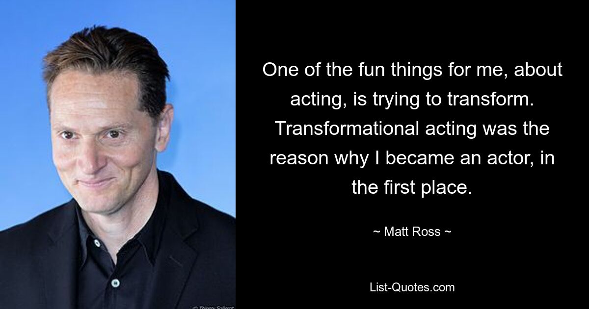 One of the fun things for me, about acting, is trying to transform. Transformational acting was the reason why I became an actor, in the first place. — © Matt Ross