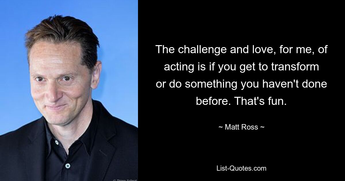 The challenge and love, for me, of acting is if you get to transform or do something you haven't done before. That's fun. — © Matt Ross