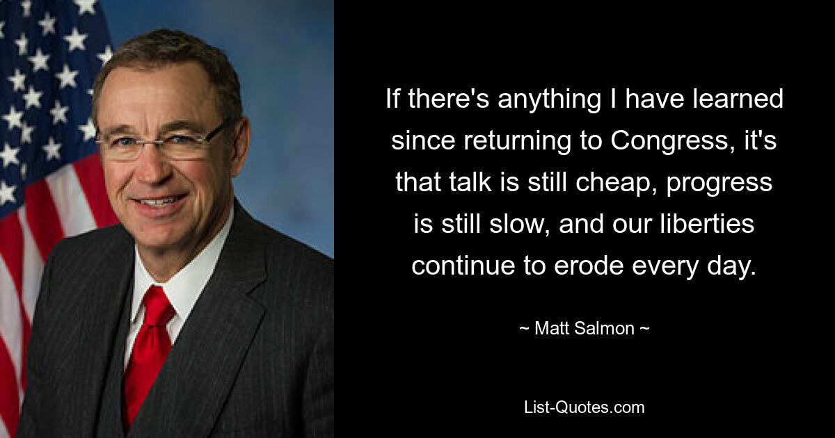 If there's anything I have learned since returning to Congress, it's that talk is still cheap, progress is still slow, and our liberties continue to erode every day. — © Matt Salmon