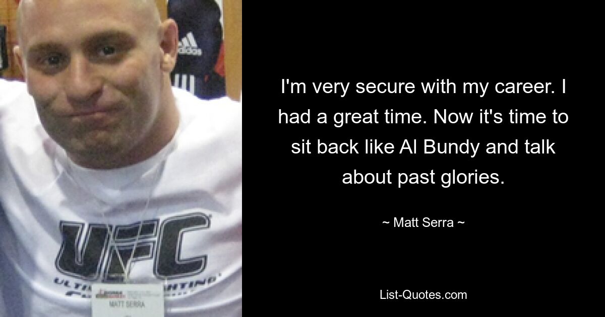 I'm very secure with my career. I had a great time. Now it's time to sit back like Al Bundy and talk about past glories. — © Matt Serra