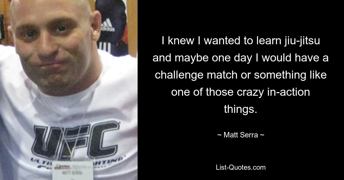 I knew I wanted to learn jiu-jitsu and maybe one day I would have a challenge match or something like one of those crazy in-action things. — © Matt Serra