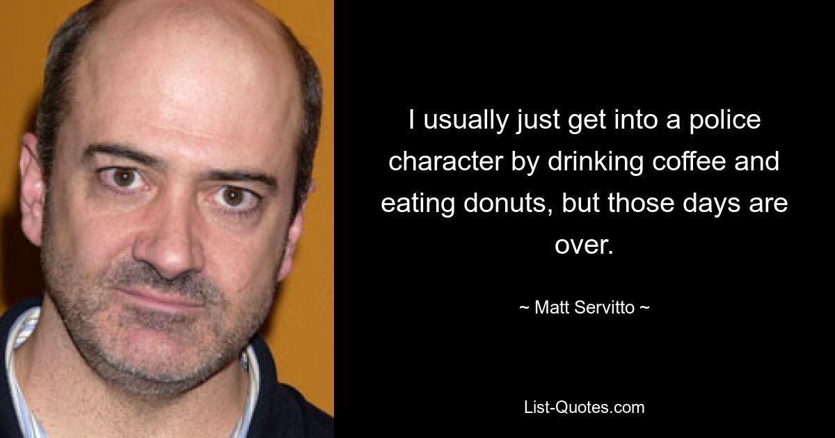 I usually just get into a police character by drinking coffee and eating donuts, but those days are over. — © Matt Servitto