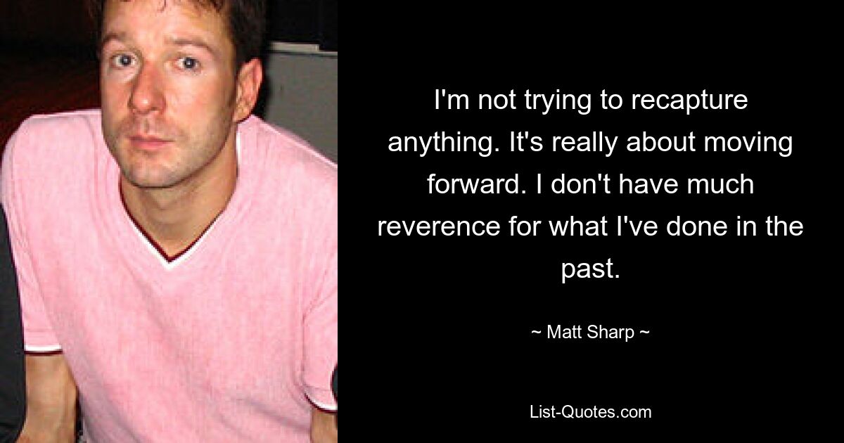 I'm not trying to recapture anything. It's really about moving forward. I don't have much reverence for what I've done in the past. — © Matt Sharp