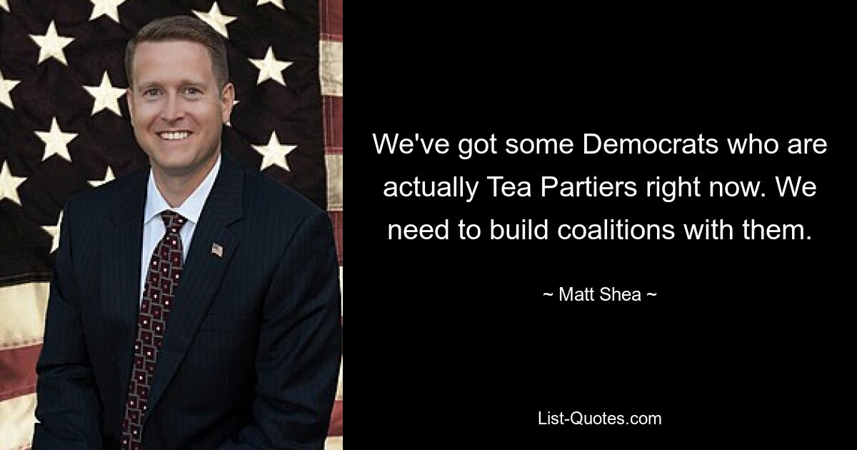 We've got some Democrats who are actually Tea Partiers right now. We need to build coalitions with them. — © Matt Shea