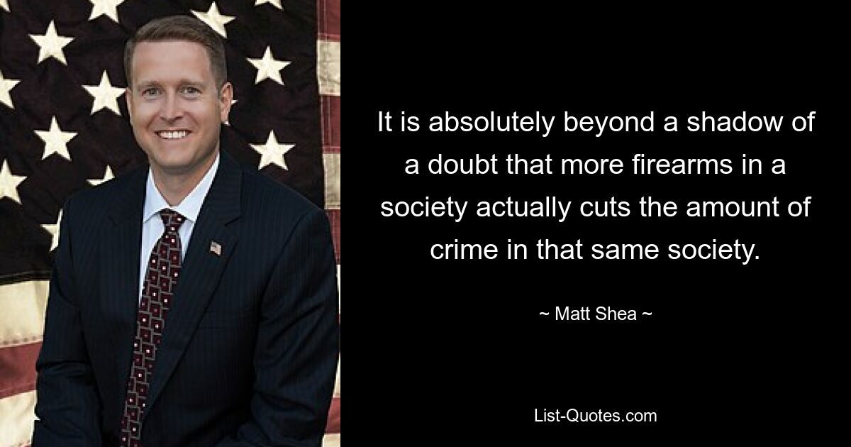 It is absolutely beyond a shadow of a doubt that more firearms in a society actually cuts the amount of crime in that same society. — © Matt Shea