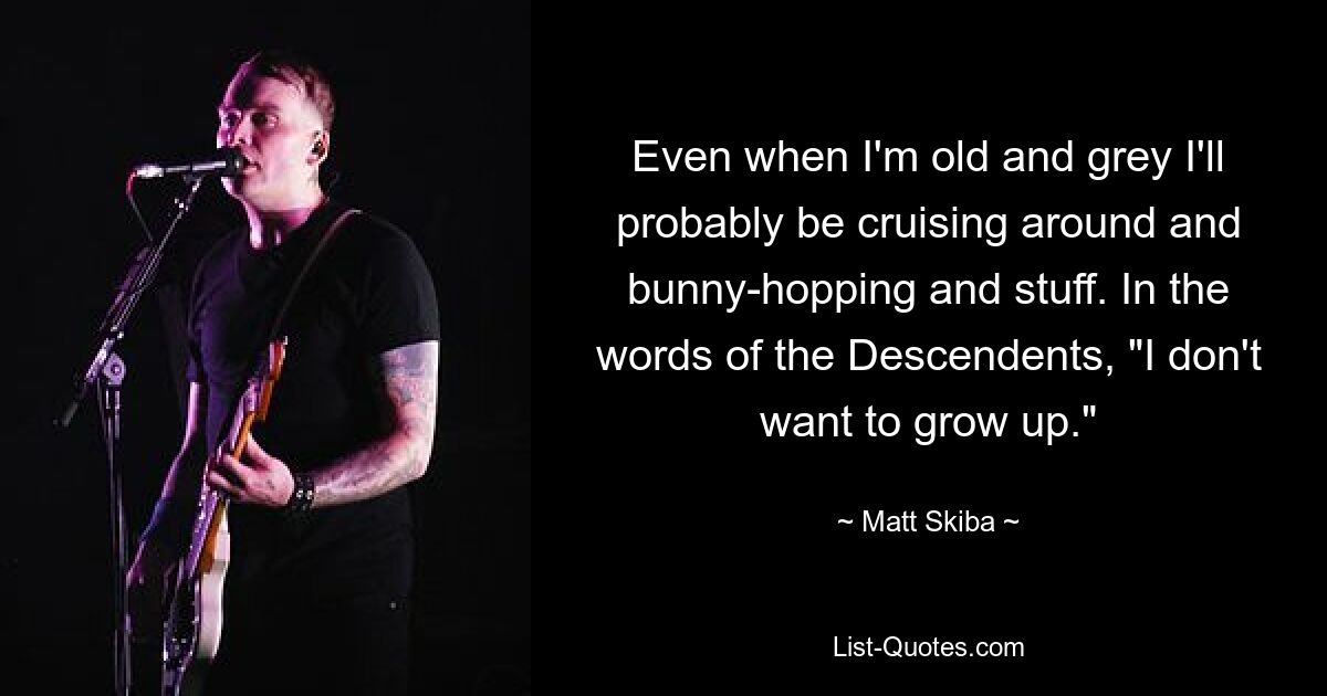 Even when I'm old and grey I'll probably be cruising around and bunny-hopping and stuff. In the words of the Descendents, "I don't want to grow up." — © Matt Skiba