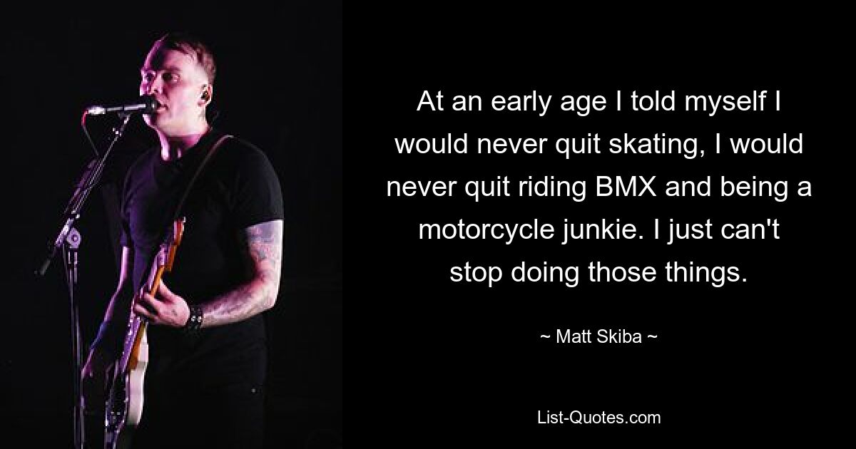 At an early age I told myself I would never quit skating, I would never quit riding BMX and being a motorcycle junkie. I just can't stop doing those things. — © Matt Skiba