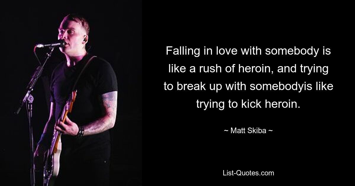 Falling in love with somebody is like a rush of heroin, and trying to break up with somebodyis like trying to kick heroin. — © Matt Skiba