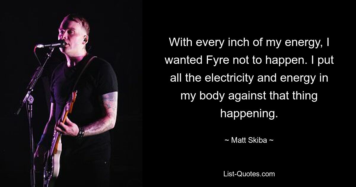 With every inch of my energy, I wanted Fyre not to happen. I put all the electricity and energy in my body against that thing happening. — © Matt Skiba