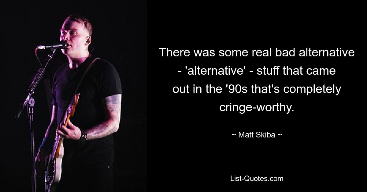 There was some real bad alternative - 'alternative' - stuff that came out in the '90s that's completely cringe-worthy. — © Matt Skiba