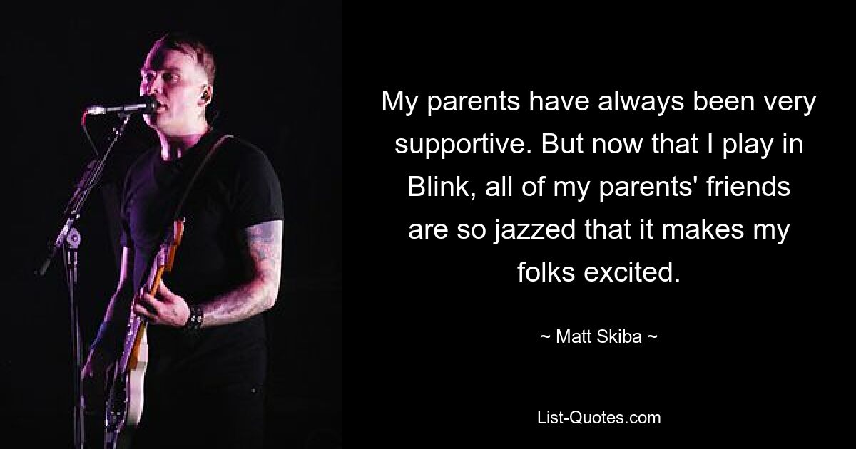 My parents have always been very supportive. But now that I play in Blink, all of my parents' friends are so jazzed that it makes my folks excited. — © Matt Skiba