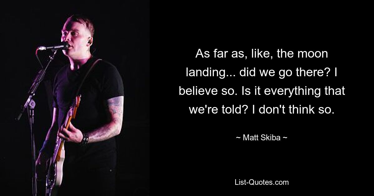 As far as, like, the moon landing... did we go there? I believe so. Is it everything that we're told? I don't think so. — © Matt Skiba