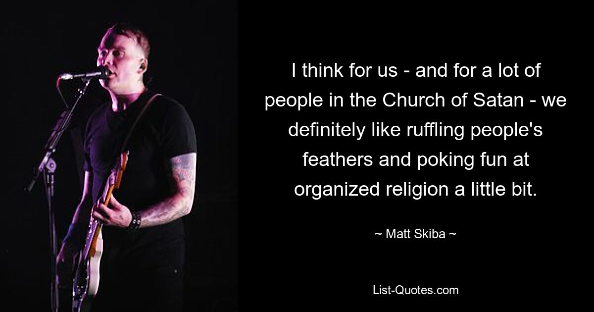 I think for us - and for a lot of people in the Church of Satan - we definitely like ruffling people's feathers and poking fun at organized religion a little bit. — © Matt Skiba